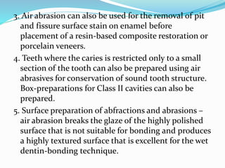 3. Air abrasion can also be used for the removal of pit
and fissure surface stain on enamel before
placement of a resin-based composite restoration or
porcelain veneers.
4. Teeth where the caries is restricted only to a small
section of the tooth can also be prepared using air
abrasives for conservation of sound tooth structure.
Box-preparations for Class II cavities can also be
prepared.
5. Surface preparation of abfractions and abrasions –
air abrasion breaks the glaze of the highly polished
surface that is not suitable for bonding and produces
a highly textured surface that is excellent for the wet
dentin-bonding technique.
 