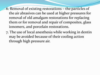 6. Removal of existing restorations – the particles of
the air abrasives can be used at higher pressures for
removal of old amalgam restorations for replacing
them or for removal and repair of composites, glass
ionomers, and porcelain restorations.
7. The use of local anesthesia while working in dentin
may be avoided because of their cooling action
through high pressure air.
 