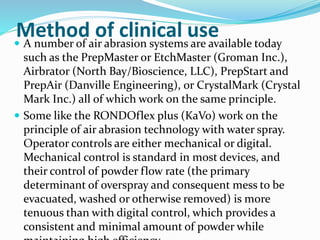 Method of clinical use A number of air abrasion systems are available today
such as the PrepMaster or EtchMaster (Groman Inc.),
Airbrator (North Bay/Bioscience, LLC), PrepStart and
PrepAir (Danville Engineering), or CrystalMark (Crystal
Mark Inc.) all of which work on the same principle.
 Some like the RONDOflex plus (KaVo) work on the
principle of air abrasion technology with water spray.
Operator controls are either mechanical or digital.
Mechanical control is standard in most devices, and
their control of powder flow rate (the primary
determinant of overspray and consequent mess to be
evacuated, washed or otherwise removed) is more
tenuous than with digital control, which provides a
consistent and minimal amount of powder while
 