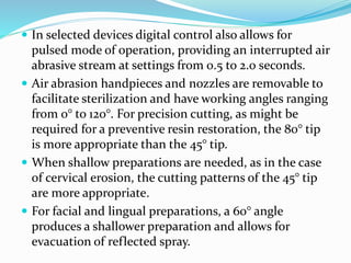  In selected devices digital control also allows for
pulsed mode of operation, providing an interrupted air
abrasive stream at settings from 0.5 to 2.0 seconds.
 Air abrasion handpieces and nozzles are removable to
facilitate sterilization and have working angles ranging
from 0° to 120°. For precision cutting, as might be
required for a preventive resin restoration, the 80° tip
is more appropriate than the 45° tip.
 When shallow preparations are needed, as in the case
of cervical erosion, the cutting patterns of the 45° tip
are more appropriate.
 For facial and lingual preparations, a 60° angle
produces a shallower preparation and allows for
evacuation of reflected spray.
 