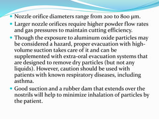  Nozzle orifice diameters range from 200 to 800 μm.
 Larger nozzle orifices require higher powder flow rates
and gas pressures to maintain cutting efficiency.
 Though the exposure to aluminum oxide particles may
be considered a hazard, proper evacuation with high-
volume suction takes care of it and can be
supplemented with extra-oral evacuation systems that
are designed to remove dry particles (but not any
liquids). However, caution should be used with
patients with known respiratory diseases, including
asthma.
 Good suction and a rubber dam that extends over the
nostrils will help to minimize inhalation of particles by
the patient.
 