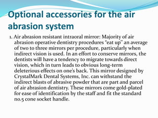 Optional accessories for the air
abrasion system
1. Air abrasion resistant intraoral mirror: Majority of air
abrasion operative dentistry procedures “eat up’’ an average
of two to three mirrors per procedure, particularly when
indirect vision is used. In an effort to conserve mirrors, the
dentists will have a tendency to migrate towards direct
vision, which in turn leads to obvious long-term
deleterious effects on one’s back. This mirror designed by
CrystalMark Dental Systems, Inc. can withstand the
indirect blasts of abrasive powder that are part and parcel
of air abrasion dentistry. These mirrors come gold-plated
for ease of identification by the staff and fit the standard
no.5 cone socket handle.
 