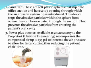 2. Sand trap: These are soft plastic spheres that slip onto
office suction and have a top opening through which
the air abrasive system tip is introduced. This device
traps the abrasive particles within the sphere from
where they can be evacuated through the suction. This
prevents the abrasive particles from entering the
patient’s oral cavity
3. Power plus booster: Available as an accessory to the
Prep Start (Danville Engineering) recompresses the
compressed air up to 135 psi to increase the air pressure
to allow for faster cutting thus reducing the patient
chair-time.
 