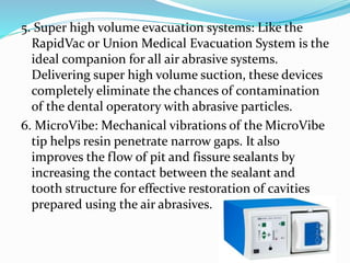 5. Super high volume evacuation systems: Like the
RapidVac or Union Medical Evacuation System is the
ideal companion for all air abrasive systems.
Delivering super high volume suction, these devices
completely eliminate the chances of contamination
of the dental operatory with abrasive particles.
6. MicroVibe: Mechanical vibrations of the MicroVibe
tip helps resin penetrate narrow gaps. It also
improves the flow of pit and fissure sealants by
increasing the contact between the sealant and
tooth structure for effective restoration of cavities
prepared using the air abrasives.
 