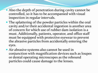  Also the depth of penetration during cavity cannot be
controlled, so it has to be accompanied with visual
inspection in regular intervals.
 The splattering of the powder particles within the oral
cavity and/or their accidental ingestion is another area
of concern for which use of rubber dam isolation is a
must. Additionally, patients, operator, and office staff
must be equipped with protective eyewear to prevent
the abrasive particles from accidentally entering the
eyes.
 Air abrasive systems also cannot be used in
conjunction with magnification devices such as loupes
or dental operating microscopes as the rebound
particles could cause damage to the lenses.
 