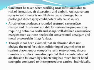  Care must be taken when working near soft tissues due to
risk of laceration, air dissection, and emboli. An inadvertent
spray to soft tissues is not likely to cause damage, but a
prolonged direct spray could potentially cause injury.
 Air abrasion produces a rounded textured cavosurface
margin and thus is not suitable for restorative preparations
requiring definitive walls and sharp, well-defined cavosurface
margins such as those needed for conventional amalgam and
metal or porcelain inlays/onlays.
 Though it has been claimed that air abrasion does not
obviate the need for acid conditioning of enamel prior to
sealant placement or composite resin restorations, since a
number of studies have also reported that a combination of
air abrasion followed by acid etching has much better bond
strengths compared to these procedures carried individually.
 