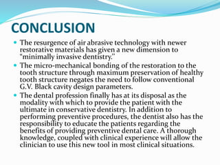 CONCLUSION
 The resurgence of air abrasive technology with newer
restorative materials has given a new dimension to
“minimally invasive dentistry.’’
 The micro-mechanical bonding of the restoration to the
tooth structure through maximum preservation of healthy
tooth structure negates the need to follow conventional
G.V. Black cavity design parameters.
 The dental profession finally has at its disposal as the
modality with which to provide the patient with the
ultimate in conservative dentistry. In addition to
performing preventive procedures, the dentist also has the
responsibility to educate the patients regarding the
benefits of providing preventive dental care. A thorough
knowledge, coupled with clinical experience will allow the
clinician to use this new tool in most clinical situations.
 
