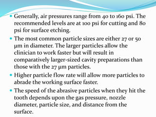  Generally, air pressures range from 40 to 160 psi. The
recommended levels are at 100 psi for cutting and 80
psi for surface etching.
 The most common particle sizes are either 27 or 50
μm in diameter. The larger particles allow the
clinician to work faster but will result in
comparatively larger-sized cavity preparations than
those with the 27 μm particles.
 Higher particle flow rate will allow more particles to
abrade the working surface faster.
 The speed of the abrasive particles when they hit the
tooth depends upon the gas pressure, nozzle
diameter, particle size, and distance from the
surface.
 
