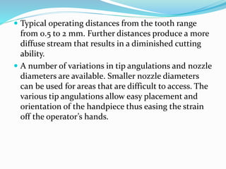  Typical operating distances from the tooth range
from 0.5 to 2 mm. Further distances produce a more
diffuse stream that results in a diminished cutting
ability.
 A number of variations in tip angulations and nozzle
diameters are available. Smaller nozzle diameters
can be used for areas that are difficult to access. The
various tip angulations allow easy placement and
orientation of the handpiece thus easing the strain
off the operator’s hands.
 