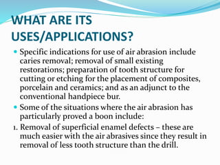 WHAT ARE ITS
USES/APPLICATIONS?
 Specific indications for use of air abrasion include
caries removal; removal of small existing
restorations; preparation of tooth structure for
cutting or etching for the placement of composites,
porcelain and ceramics; and as an adjunct to the
conventional handpiece bur.
 Some of the situations where the air abrasion has
particularly proved a boon include:
1. Removal of superficial enamel defects – these are
much easier with the air abrasives since they result in
removal of less tooth structure than the drill.
 