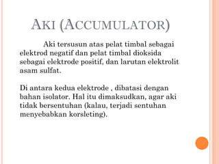 AKI (ACCUMULATOR)
Aki tersusun atas pelat timbal sebagai
elektrod negatif dan pelat timbal dioksida
sebagai elektrode positif, dan larutan elektrolit
asam sulfat.

Di antara kedua elektrode , dibatasi dengan
bahan isolator. Hal itu dimaksudkan, agar aki
tidak bersentuhan (kalau, terjadi sentuhan
menyebabkan korsleting).

 