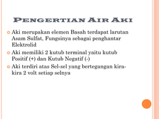 PENGERTIAN AIR AKI
Aki merupakan elemen Basah terdapat larutan
Asam Sulfat, Fungsinya sebagai penghantar
Elektrolid
 Aki memiliki 2 kutub terminal yaitu kutub
Positif (+) dan Kutub Negatif (-)
 Aki terdiri atas Sel-sel yang bertegangan kirakira 2 volt setiap selnya


 