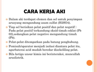 CARA KERJA AKI









Dalam aki terdapat elemen dan sel untuk penyimpan
arusyang mengandung asam sulfat (H2SO4).
Tiap sel berisikan pelat positif dan pelat negatif
Pada pelat positif terkandung oksid timah coklat (Pb
02),sedangkan pelat negative mengandung timah
(Pb).
Pelat-pelat ditempatkan pada batang penghubung.
Pemisah/sparator menjadi isolasi diantara pelat itu,
agarbaterai acid mudah beredar disekeliling pelat.
Bila ketiga unsur kimia ini berinteraksi, muncullah
aruslistrik.

 