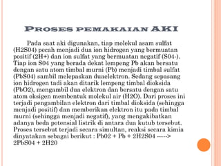 PROSES

PEMAKAIAN

AKI

Pada saat aki digunakan, tiap molekul asam sulfat
(H2S04) pecah menjadi dua ion hidrogen yang bermuatan
positif (2H+) dan ion sulfat yang bermuatan negatif (S04-).
Tiap ion S04 yang berada dekat lempeng Pb akan bersatu
dengan satu atom timbal murni (Pb) menjadi timbal sulfat
(PbS04) sambil melepaskan duaelektron. Sedang sepasang
ion hidrogen tadi akan ditarik lempeng timbal dioksida
(PbO2), mengambil dua elektron dan bersatu dengan satu
atom oksigen membentuk molekul air (H2O). Dari proses ini
terjadi pengambilan elektron dari timbal dioksida (sehingga
menjadi positif) dan memberikan elektron itu pada timbal
murni (sehingga menjadi negatif), yang mengakibatkan
adanya beda potensial listrik di antara dua kutub tersebut.
Proses tersebut terjadi secara simultan, reaksi secara kimia
dinyatakan sebagai berikut : Pb02 + Pb + 2H2S04 ----->
2PbS04 + 2H20

 