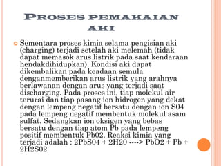PROSES


PEMAKAIAN
AKI

Sementara proses kimia selama pengisian aki
(charging) terjadi setelah aki melemah (tidak
dapat memasok arus listrik pada saat kendaraan
hendakdihidupkan). Kondisi aki dapat
dikembalikan pada keadaan semula
denganmemberikan arus listrik yang arahnya
berlawanan dengan arus yang terjadi saat
discharging. Pada proses ini, tiap molekul air
terurai dan tiap pasang ion hidrogen yang dekat
dengan lempeng negatif bersatu dengan ion S04
pada lempeng negatif membentuk molekul asam
sulfat. Sedangkan ion oksigen yang bebas
bersatu dengan tiap atom Pb pada lempeng
positif membentuk Pb02. Reaksi kimia yang
terjadi adalah : 2PbS04 + 2H20 ----> PbO2 + Pb +
2H2S02

 