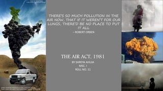 THERE’S SO MUCH POLLUTION IN THE
AIR NOW, THAT IF IT WEREN’T FOR OUR
LUNGS, THERE’D BE NO PLACE TO PUT
IT ALL
– ROBERT ORBEN
THE AIR ACT, 1981
BY SHREYA AHUJA
MSC. I
ROLL NO. 11
 