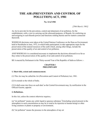 THE AIR (PREVENTION AND CONTROL OF
POLLUTION) ACT, 1981
No. 14 of 1981
[29th March, 1981]
An Act to provide for the prevention, control and abatement of air pollution, for the
establishment, with a view to carrying out the aforesaid purposes, of Boards, for conferring on
and assigning to such Boards powers and functions relating thereto and for matters connected
therewith.
WHEREAS decisions were taken at the United Nations Conference on the Hum an Environment
held in Stockholm in June, 1972, in which India participated, to take appropriate steps for the
preservation of the natural resources of the earth which, among other things, include the
preservation of the quality of air and control of air pollution;
AND WHEREAS it is considered necessary to implement the decisions aforesaid in so far as
they relate to the preservation of the quality of air and control of air pollution;
BE it enacted by Parliament in the Thirty-second Year of the Republic of India as follows :-
CHAPTER I
PRELIMINARY
1. Short title, extent and commencement.
(1) This Act may be called the Air (Prevention and Control of Pollution) Act, 1981.
(2) It extends to the whole of India.
(3) It shall come into force on such datel
as the Central Government may, by notification in the
Official Gazette, appoint.
2. Definitions.
In this Act, unless the context otherwise requires,-
(a) "air pollutant" means any solid, liquid or gaseous substance 2
[(including noise)] present in the
atmosphere in such concentration as may be or tend to be injurious to human beings or other
living creatures or plants or property or environment;
(b) "air pollution" means the presence in the atmosphere of any air
 