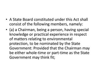• A State Board constituted under this Act shall
consist of the following members, namely:
• (a) a Chairman, being a person, having special
knowledge or practical experience in respect
of matters relating to environmental
protection, to be nominated by the State
Government: Provided that the Chairman may
be either whole-time or part-time as the State
Government may think fit;
 
