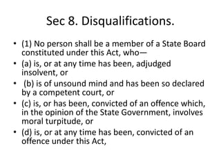 Sec 8. Disqualifications.
• (1) No person shall be a member of a State Board
constituted under this Act, who—
• (a) is, or at any time has been, adjudged
insolvent, or
• (b) is of unsound mind and has been so declared
by a competent court, or
• (c) is, or has been, convicted of an offence which,
in the opinion of the State Government, involves
moral turpitude, or
• (d) is, or at any time has been, convicted of an
offence under this Act,
 