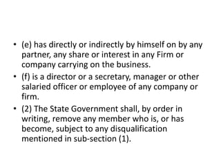 • (e) has directly or indirectly by himself on by any
partner, any share or interest in any Firm or
company carrying on the business.
• (f) is a director or a secretary, manager or other
salaried officer or employee of any company or
firm.
• (2) The State Government shall, by order in
writing, remove any member who is, or has
become, subject to any disqualification
mentioned in sub-section (1).
 