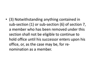 • (3) Notwithstanding anything contained in
sub-section (1) or sub-section (6) of section 7,
a member who has been removed under this
section shall not be eligible to continue to
hold office until his successor enters upon his
office, or, as the case may be, for re-
nomination as a member.
 