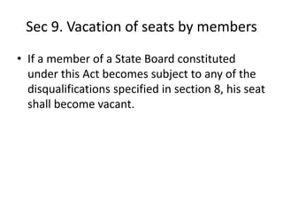 Sec 9. Vacation of seats by members
• If a member of a State Board constituted
under this Act becomes subject to any of the
disqualifications specified in section 8, his seat
shall become vacant.
 