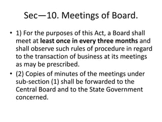 Sec—10. Meetings of Board.
• 1) For the purposes of this Act, a Board shall
meet at least once in every three months and
shall observe such rules of procedure in regard
to the transaction of business at its meetings
as may be prescribed.
• (2) Copies of minutes of the meetings under
sub-section (1) shall be forwarded to the
Central Board and to the State Government
concerned.
 