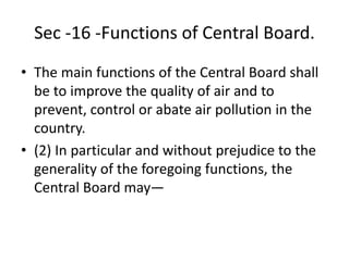 Sec -16 -Functions of Central Board.
• The main functions of the Central Board shall
be to improve the quality of air and to
prevent, control or abate air pollution in the
country.
• (2) In particular and without prejudice to the
generality of the foregoing functions, the
Central Board may—
 