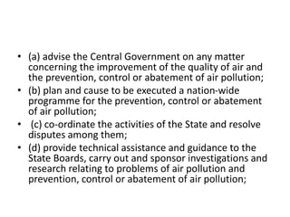 • (a) advise the Central Government on any matter
concerning the improvement of the quality of air and
the prevention, control or abatement of air pollution;
• (b) plan and cause to be executed a nation-wide
programme for the prevention, control or abatement
of air pollution;
• (c) co-ordinate the activities of the State and resolve
disputes among them;
• (d) provide technical assistance and guidance to the
State Boards, carry out and sponsor investigations and
research relating to problems of air pollution and
prevention, control or abatement of air pollution;
 