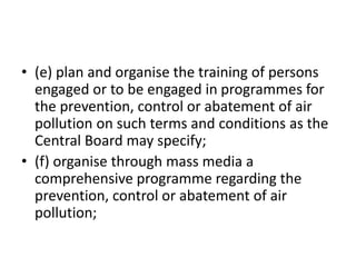 • (e) plan and organise the training of persons
engaged or to be engaged in programmes for
the prevention, control or abatement of air
pollution on such terms and conditions as the
Central Board may specify;
• (f) organise through mass media a
comprehensive programme regarding the
prevention, control or abatement of air
pollution;
 