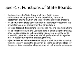 Sec -17. Functions of State Boards.
• the functions of a State Board shall be— (a) to plan a
comprehensive programme for the prevention, control or
abatement of air pollution and to secure the execution thereof;
• (b) to advise the State Government on any matter concerning the
prevention, control or abatement of air pollution;
• (c) to collect and disseminate information relating to air pollution;
• (d) to collaborate with the Central Board in organising the training
of persons engaged or to be engaged in programmes relating to
prevention, control or abatement of air pollution and to organise
mass-education programme relating thereto;
• (f) to inspect air pollution control areas at such intervals as it may
think necessary, assess the quality of air therein and take steps for
the prevention, control or abatement of air pollution in such areas;
 