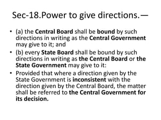 Sec-18.Power to give directions.—
• (a) the Central Board shall be bound by such
directions in writing as the Central Government
may give to it; and
• (b) every State Board shall be bound by such
directions in writing as the Central Board or the
State Government may give to it:
• Provided that where a direction given by the
State Government is inconsistent with the
direction given by the Central Board, the matter
shall be referred to the Central Government for
its decision.
 