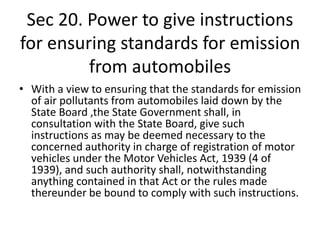 Sec 20. Power to give instructions
for ensuring standards for emission
from automobiles
• With a view to ensuring that the standards for emission
of air pollutants from automobiles laid down by the
State Board ,the State Government shall, in
consultation with the State Board, give such
instructions as may be deemed necessary to the
concerned authority in charge of registration of motor
vehicles under the Motor Vehicles Act, 1939 (4 of
1939), and such authority shall, notwithstanding
anything contained in that Act or the rules made
thereunder be bound to comply with such instructions.
 