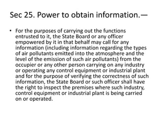 Sec 25. Power to obtain information.—
• For the purposes of carrying out the functions
entrusted to it, the State Board or any officer
empowered by it in that behalf may call for any
information (including information regarding the types
of air pollutants emitted into the atmosphere and the
level of the emission of such air pollutants) from the
occupier or any other person carrying on any industry
or operating any control equipment or industrial plant
and for the purpose of verifying the correctness of such
information, the State Board or such officer shall have
the right to inspect the premises where such industry,
control equipment or industrial plant is being carried
on or operated.
 