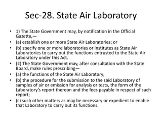 Sec-28. State Air Laboratory
• 1) The State Government may, by notification in the Official
Gazette,—
• (a) establish one or more State Air Laboratories; or
• (b) specify one or more laboratories or institutes as State Air
Laboratories to carry out the functions entrusted to the State Air
Laboratory under this Act.
• (2) The State Government may, after consultation with the State
Board, make rules prescribing—
• (a) the functions of the State Air Laboratory;
• (b) the procedure for the submission to the said Laboratory of
samples of air or emission for analysis or tests, the form of the
Laboratory’s report thereon and the fees payable in respect of such
report;
• (c) such other matters as may be necessary or expedient to enable
that Laboratory to carry out its functions.
 
