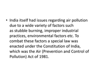 • India itself had issues regarding air pollution
due to a wide variety of factors such
as stubble burning, improper industrial
practices, environmental factors etc. To
combat these factors a special law was
enacted under the Constitution of India,
which was the Air (Prevention and Control of
Pollution) Act of 1981.
 