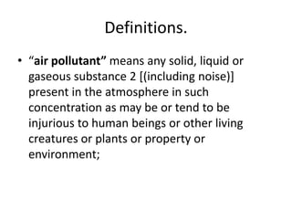 Definitions.
• “air pollutant” means any solid, liquid or
gaseous substance 2 [(including noise)]
present in the atmosphere in such
concentration as may be or tend to be
injurious to human beings or other living
creatures or plants or property or
environment;
 