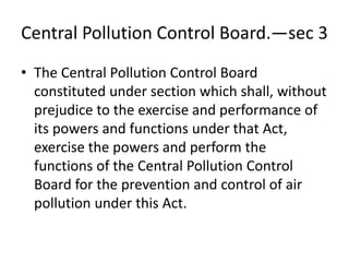 Central Pollution Control Board.—sec 3
• The Central Pollution Control Board
constituted under section which shall, without
prejudice to the exercise and performance of
its powers and functions under that Act,
exercise the powers and perform the
functions of the Central Pollution Control
Board for the prevention and control of air
pollution under this Act.
 