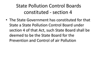 State Pollution Control Boards
constituted - section 4
• The State Government has constituted for that
State a State Pollution Control Board under
section 4 of that Act, such State Board shall be
deemed to be the State Board for the
Prevention and Control of air Pollution
 