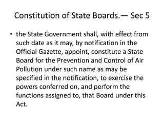 Constitution of State Boards.— Sec 5
• the State Government shall, with effect from
such date as it may, by notification in the
Official Gazette, appoint, constitute a State
Board for the Prevention and Control of Air
Pollution under such name as may be
specified in the notification, to exercise the
powers conferred on, and perform the
functions assigned to, that Board under this
Act.
 