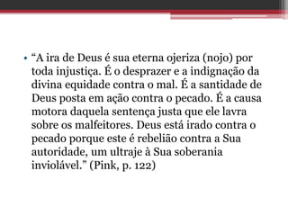 • “A ira de Deus é sua eterna ojeriza (nojo) por
toda injustiça. É o desprazer e a indignação da
divina equidade contra o mal. É a santidade de
Deus posta em ação contra o pecado. É a causa
motora daquela sentença justa que ele lavra
sobre os malfeitores. Deus está irado contra o
pecado porque este é rebelião contra a Sua
autoridade, um ultraje à Sua soberania
inviolável.” (Pink, p. 122)
 