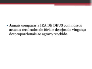 • Jamais comparar a IRA DE DEUS com nossos
acessos recalcados de fúria e desejos de vingança
desproporcionais ao agravo recebido.
 