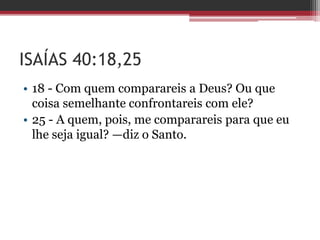 ISAÍAS 40:18,25
• 18 - Com quem comparareis a Deus? Ou que
coisa semelhante confrontareis com ele?
• 25 - A quem, pois, me comparareis para que eu
lhe seja igual? —diz o Santo.
 