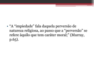 • “A “impiedade” fala daquela perversão de
natureza religiosa, ao passo que a “perversão” se
refere àquilo que tem caráter moral;” (Murray,
p.65).
 
