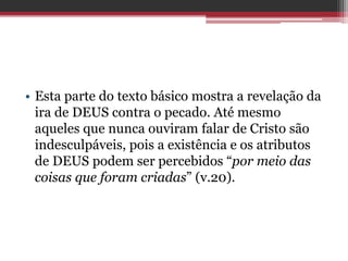• Esta parte do texto básico mostra a revelação da
ira de DEUS contra o pecado. Até mesmo
aqueles que nunca ouviram falar de Cristo são
indesculpáveis, pois a existência e os atributos
de DEUS podem ser percebidos “por meio das
coisas que foram criadas” (v.20).
 
