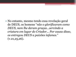 • No entanto, mesmo tendo essa revelação geral
de DEUS, os homens “não o glorificaram como
DEUS, nem lhe deram graças...servindo a
criatura em lugar do Criador... Por causa disso,
os entregou DEUS a paixões infames.”
(v.21,25,26).
 