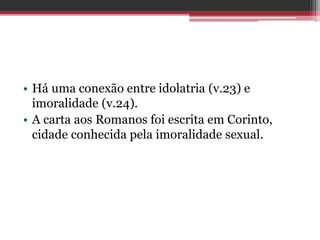 • Há uma conexão entre idolatria (v.23) e
imoralidade (v.24).
• A carta aos Romanos foi escrita em Corinto,
cidade conhecida pela imoralidade sexual.
 