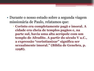• Durante o nosso estudo sobre a segunda viagem
missionária de Paulo, relatamos que:
 Corinto era completamente pagã e imoral. A
cidade era cheia de templos pagãos e, na
parte sul, havia uma alta acrópole com um
templo de Afrodite. A partir do século V a.C.,
a expressão “corintianizar” significa ser
sexualmente imoral.” (Bíblia de Genebra, p.
1298).
 