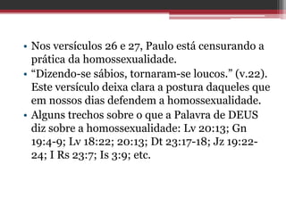 • Nos versículos 26 e 27, Paulo está censurando a
prática da homossexualidade.
• “Dizendo-se sábios, tornaram-se loucos.” (v.22).
Este versículo deixa clara a postura daqueles que
em nossos dias defendem a homossexualidade.
• Alguns trechos sobre o que a Palavra de DEUS
diz sobre a homossexualidade: Lv 20:13; Gn
19:4-9; Lv 18:22; 20:13; Dt 23:17-18; Jz 19:22-
24; I Rs 23:7; Is 3:9; etc.
 