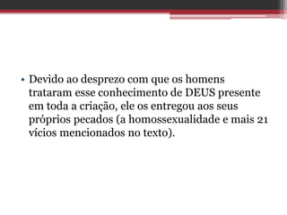 • Devido ao desprezo com que os homens
trataram esse conhecimento de DEUS presente
em toda a criação, ele os entregou aos seus
próprios pecados (a homossexualidade e mais 21
vícios mencionados no texto).
 